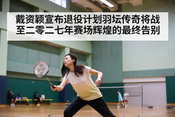 戴资颖宣布退役计划羽坛传奇将战至二零二七年赛场辉煌的最终告别